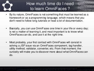How much time do I need
to learn OmniFaces ?
• By its nature, OmniFaces is not something that must be learned as a
framework or as a programming language, which means that you
don't need to follow long tutorials or read a lot of documentation.
• Basically, you can use OmniFaces one time in your life or every day;
is not a matter of learning it, and most important is to know what
OmniFaces can do, and use it at the right time.
• Most probably, your first contact with OmniFaces will consist in
solving a JSF issue via an OmniFaces component, tag handler,
utility method, validator, converter, etc. From that moment, the
curiosity will make you to discover more about what OmniFaces can
do.
 