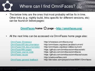 Where can I find OmniFaces? (II)
• The below links are the ones that most probably will be fix in time.
Other links (e.g. nightly build, links specific for different versions, etc)
can be found on below pages:
OmniFaces home page - http://omnifaces.org/
• All the next links can be accessed via OmniFaces home page also:
OmniFaces Showcase http://showcase.omnifaces.org/
OmniFacesAPI documentation http://omnifaces.org/docs/javadoc/current/
OmniFacesVDL documentation http://omnifaces.org/docs/vdldoc/current/
OmniFacesWiki pages https://github.com/omnifaces/omnifaces/wiki
OmniFaces source code https://github.com/omnifaces/omnifaces
OmniFaces issues https://github.com/omnifaces/omnifaces/issues
http://stackoverflow.com/
OmniFaces general feedback http://devrates.com/project/show/95941/Omnifaces
 