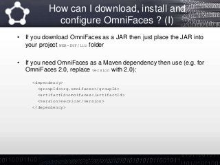 How can I download, install and
configure OmniFaces ? (I)
• If you download OmniFaces as a JAR then just place the JAR into
your project WEB-INF/lib folder
• If you need OmniFaces as a Maven dependency then use (e.g. for
OmniFaces 2.0, replace version with 2.0):
<dependency>
<groupId>org.omnifaces</groupId>
<artifactId>omnifaces</artifactId>
<version>version</version>
</dependency>
 