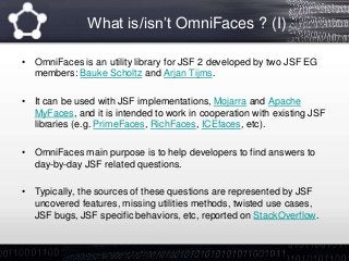 What is/isn’t OmniFaces ? (I)
• OmniFaces is an utility library for JSF 2 developed by two JSF EG
members: Bauke Scholtz and Arjan Tijms.
• It can be used with JSF implementations, Mojarra and Apache
MyFaces, and it is intended to work in cooperation with existing JSF
libraries (e.g. PrimeFaces, RichFaces, ICEfaces, etc).
• OmniFaces main purpose is to help developers to find answers to
day-by-day JSF related questions.
• Typically, the sources of these questions are represented by JSF
uncovered features, missing utilities methods, twisted use cases,
JSF bugs, JSF specific behaviors, etc, reported on StackOverflow.
 