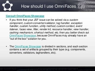 How should I use OmniFaces ? (I)
Consult OmniFaces Showcase
• If you think that your JSF issue can be solved via a custom
component, custom converter/validator, tag handler, exception
handler, custom function, utility method, custom context, event
listener, faces view, filter, render kit, resource handler, view handler,
caching mechanism, shortcut method, etc, then you better check out
OmniFaces Showcase, because OmniFaces may already have an
"out of the box" solution for you.
• The OmniFaces Showcase is divided in sections, and each section
contains a set of artifacts grouped by their type (e.g. components,
converters, validators, taghandlers, etc).
 