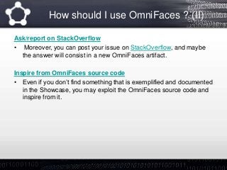 How should I use OmniFaces ? (II)
Ask/report on StackOverflow
• Moreover, you can post your issue on StackOverflow, and maybe
the answer will consist in a new OmniFaces artifact.
Inspire from OmniFaces source code
• Even if you don’t find something that is exemplified and documented
in the Showcase, you may exploit the OmniFaces source code and
inspire from it.
 