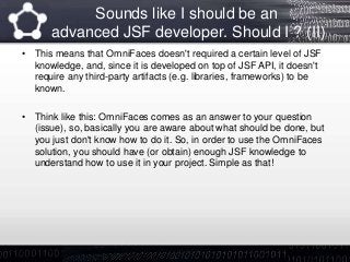 Sounds like I should be an
advanced JSF developer. Should I ? (II)
• This means that OmniFaces doesn't required a certain level of JSF
knowledge, and, since it is developed on top of JSF API, it doesn't
require any third-party artifacts (e.g. libraries, frameworks) to be
known.
• Think like this: OmniFaces comes as an answer to your question
(issue), so, basically you are aware about what should be done, but
you just don't know how to do it. So, in order to use the OmniFaces
solution, you should have (or obtain) enough JSF knowledge to
understand how to use it in your project. Simple as that!
 