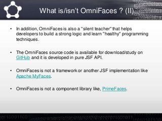 What is/isn’t OmniFaces ? (II)
• In addition, OmniFaces is also a "silent teacher" that helps
developers to build a strong logic and learn "healthy" programming
techniques.
• The OmniFaces source code is available for download/study on
GitHub and it is developed in pure JSF API.
• OmniFaces is not a framework or another JSF implementation like
Apache MyFaces.
• OmniFaces is not a component library like, PrimeFaces.
 