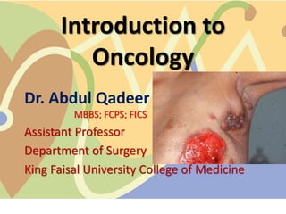 Introduction to
Oncology
Dr. Abdul Qadeer
MBBS; FCPS; FICS
Assistant Professor
Department of Surgery
King Faisal University College of Medicine
 