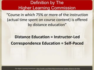 Definition by The
Higher Learning Commission
“Course in which 75% or more of the instruction
(actual time spent on course content) is offered
by distance education”

Distance Education = Instructor-Led
Correspondence Education = Self-Paced

The Higher Learning Commission, http://ncahlc.org/Table/FAQs/Institutional-Update-Distance-Ed-FAQs

 