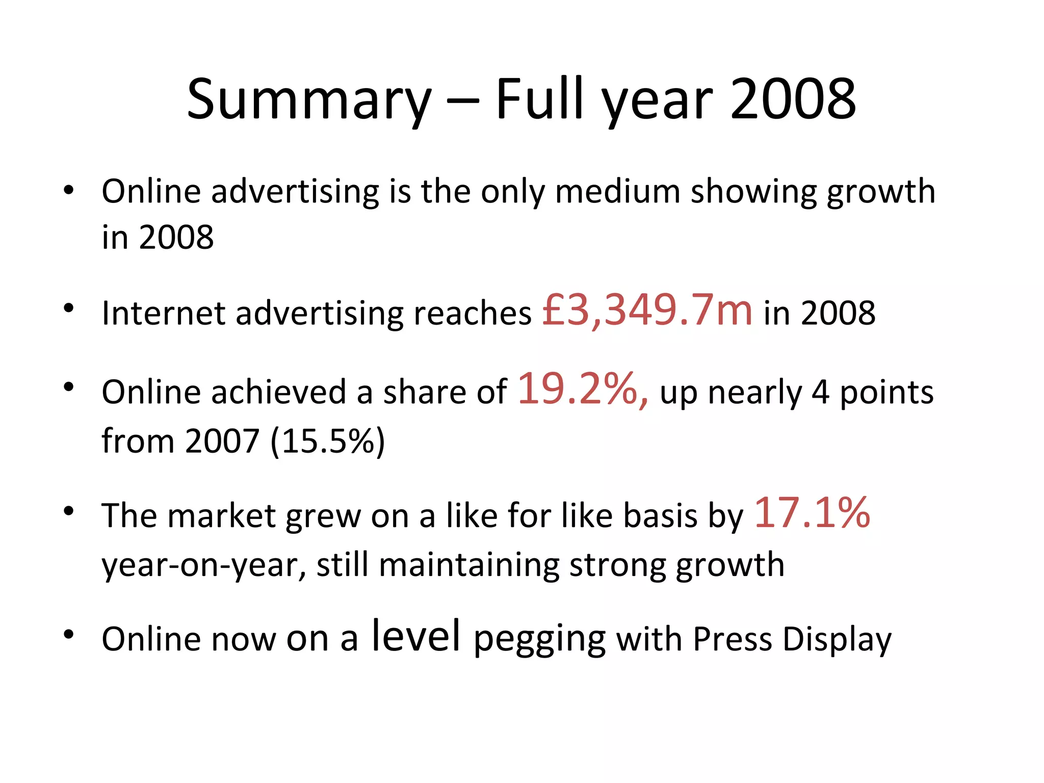 Summary – Full year 2008 Online advertising is the only medium showing growth in 2008 Internet advertising reaches  £3,349.7m  in 2008  Online achieved a share of  19.2%,  up nearly 4 points from 2007 (15.5%) The market grew on a like for like basis by  17.1%  year-on-year, still maintaining strong growth  Online now  on a  level  pegging  with Press Display 