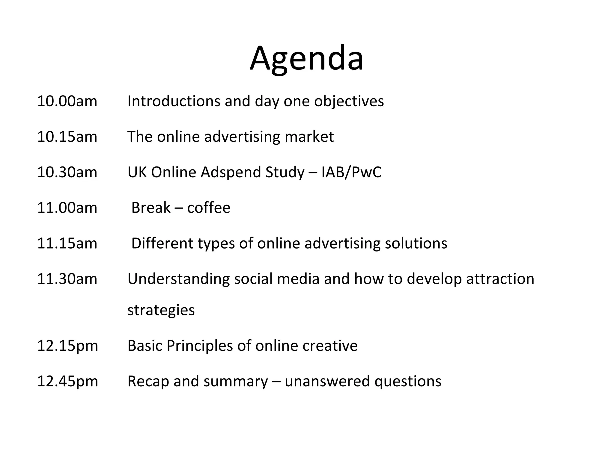 Agenda 10.00am Introductions and day one objectives 10.15am The online advertising market 10.30am UK Online Adspend Study – IAB/PwC 11.00am   Break – coffee 11.15am  Different types of online advertising solutions 11.30am Understanding social media and how to develop attraction  strategies 12.15pm Basic Principles of online creative 12.45pm Recap and summary – unanswered questions 