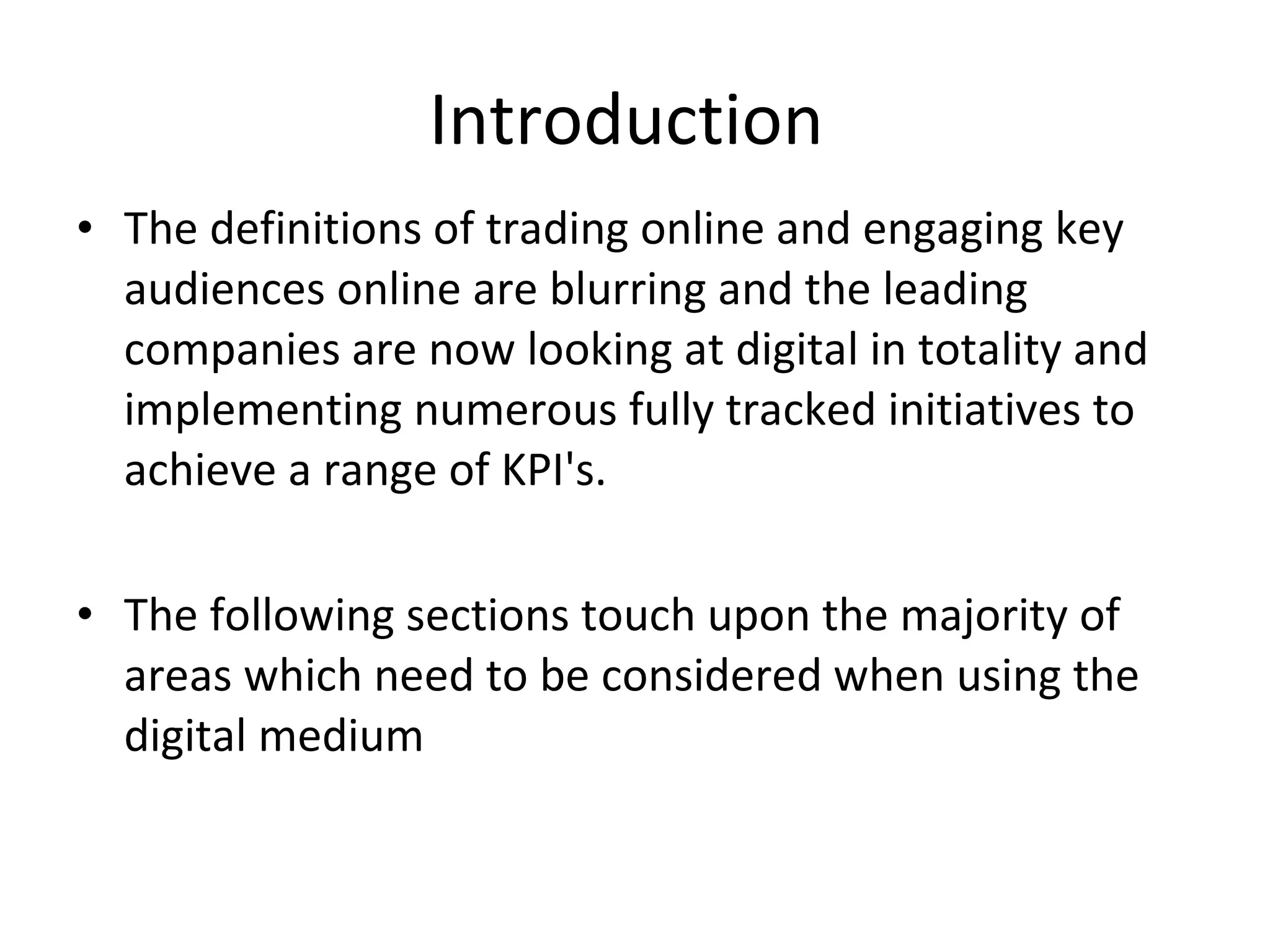 Introduction  The definitions of trading online and engaging key audiences online are blurring and the leading companies are now looking at digital in totality and implementing numerous fully tracked initiatives to achieve a range of KPI's. The following sections touch upon the majority of areas which need to be considered when using the digital medium 