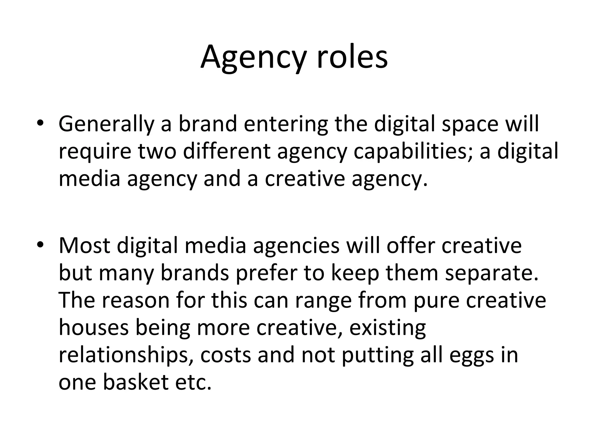Agency roles  Generally a brand entering the digital space will require two different agency capabilities; a digital media agency and a creative agency. Most digital media agencies will offer creative but many brands prefer to keep them separate. The reason for this can range from pure creative houses being more creative, existing relationships, costs and not putting all eggs in one basket etc.  