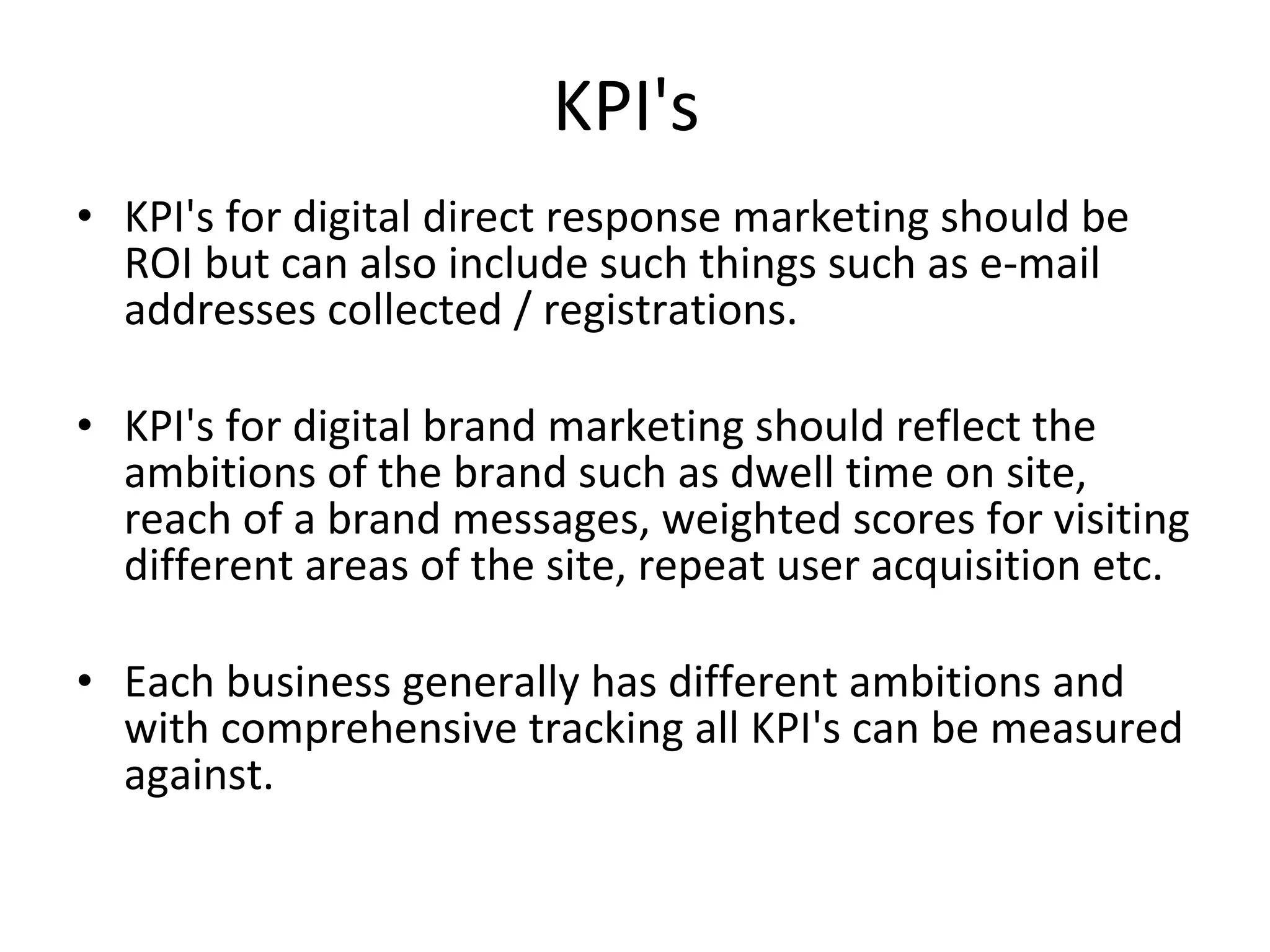 KPI's  KPI's for digital direct response marketing should be ROI but can also include such things such as e-mail addresses collected / registrations. KPI's for digital brand marketing should reflect the ambitions of the brand such as dwell time on site, reach of a brand messages, weighted scores for visiting different areas of the site, repeat user acquisition etc. Each business generally has different ambitions and with comprehensive tracking all KPI's can be measured against.  