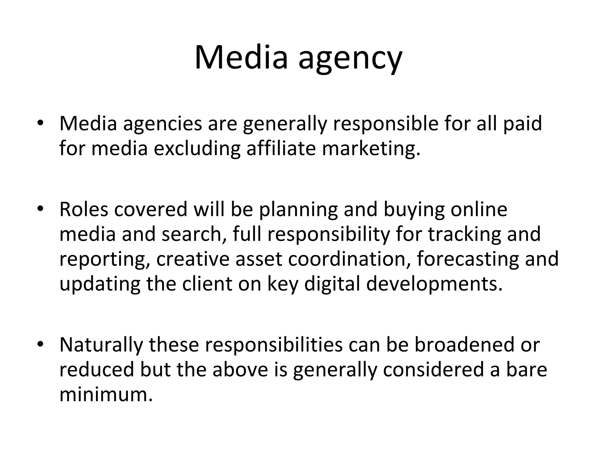 Media agency  Media agencies are generally responsible for all paid for media excluding affiliate marketing. Roles covered will be planning and buying online media and search, full responsibility for tracking and reporting, creative asset coordination, forecasting and updating the client on key digital developments. Naturally these responsibilities can be broadened or reduced but the above is generally considered a bare minimum. 