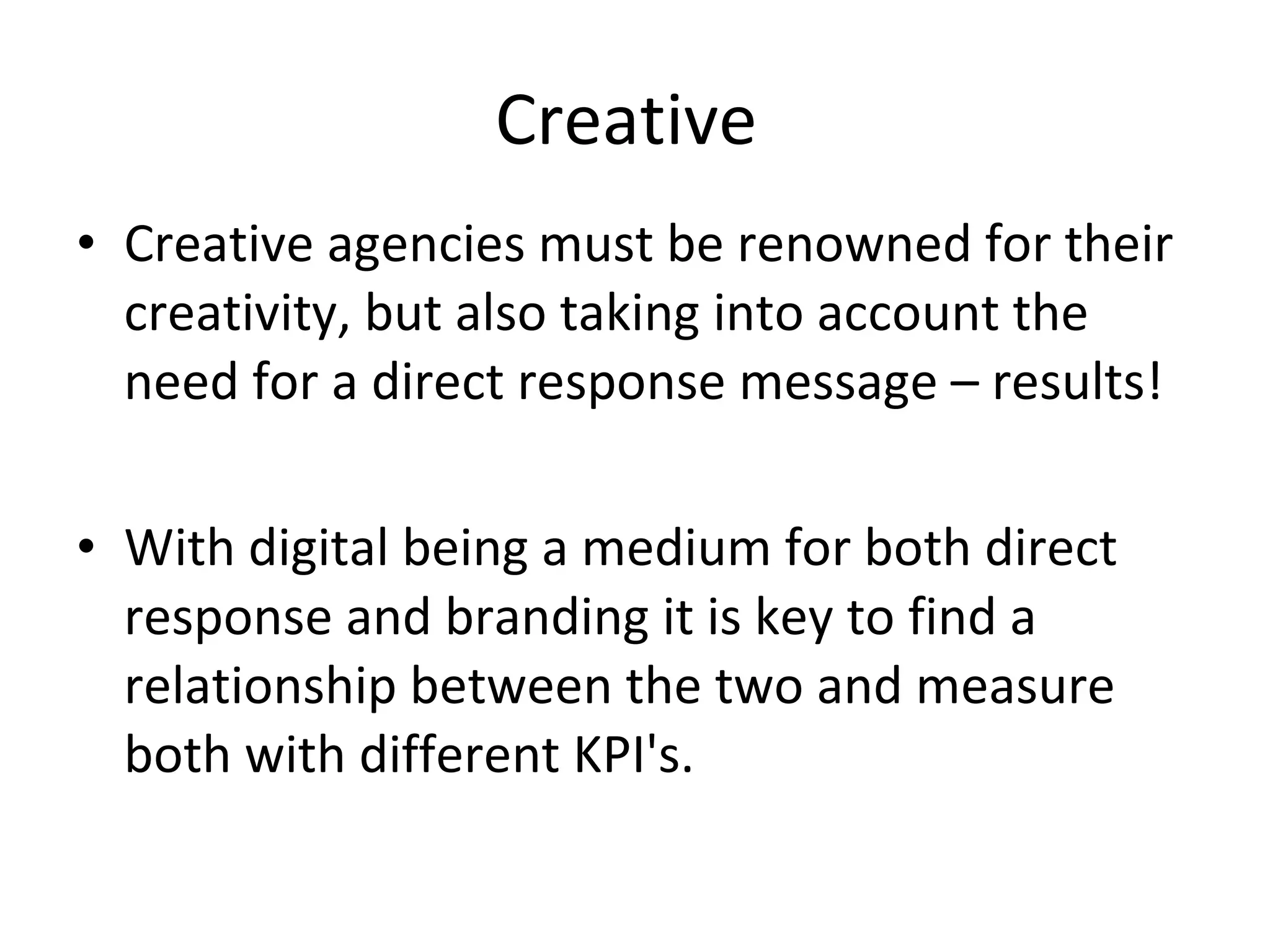 Creative  Creative agencies must be renowned for their creativity, but also taking into account the need for a direct response message – results! With digital being a medium for both direct response and branding it is key to find a relationship between the two and measure both with different KPI's.  