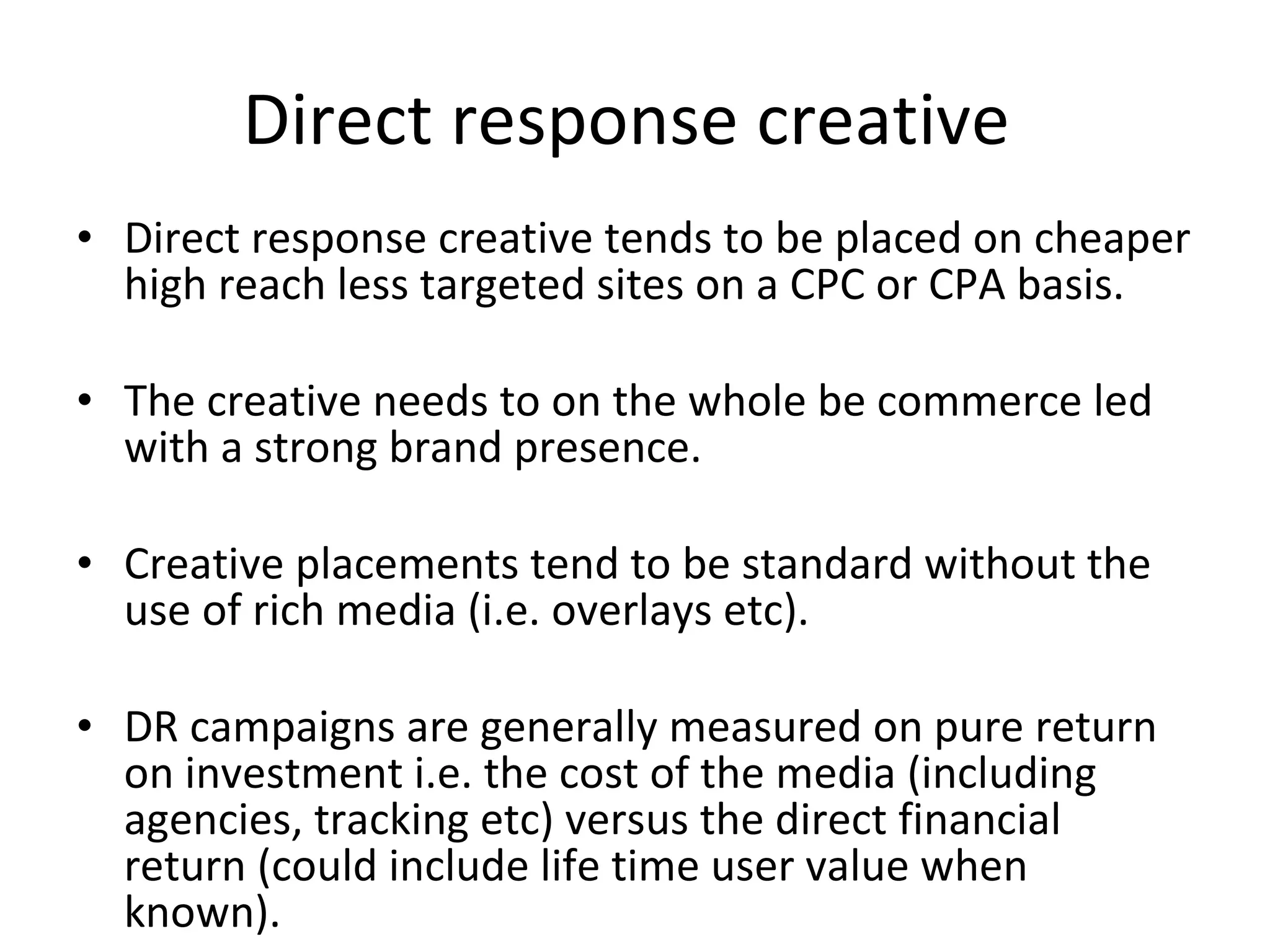 Direct response creative  Direct response creative tends to be placed on cheaper high reach less targeted sites on a CPC or CPA basis.  The creative needs to on the whole be commerce led with a strong brand presence. Creative placements tend to be standard without the use of rich media (i.e. overlays etc). DR campaigns are generally measured on pure return on investment i.e. the cost of the media (including agencies, tracking etc) versus the direct financial return (could include life time user value when known).  