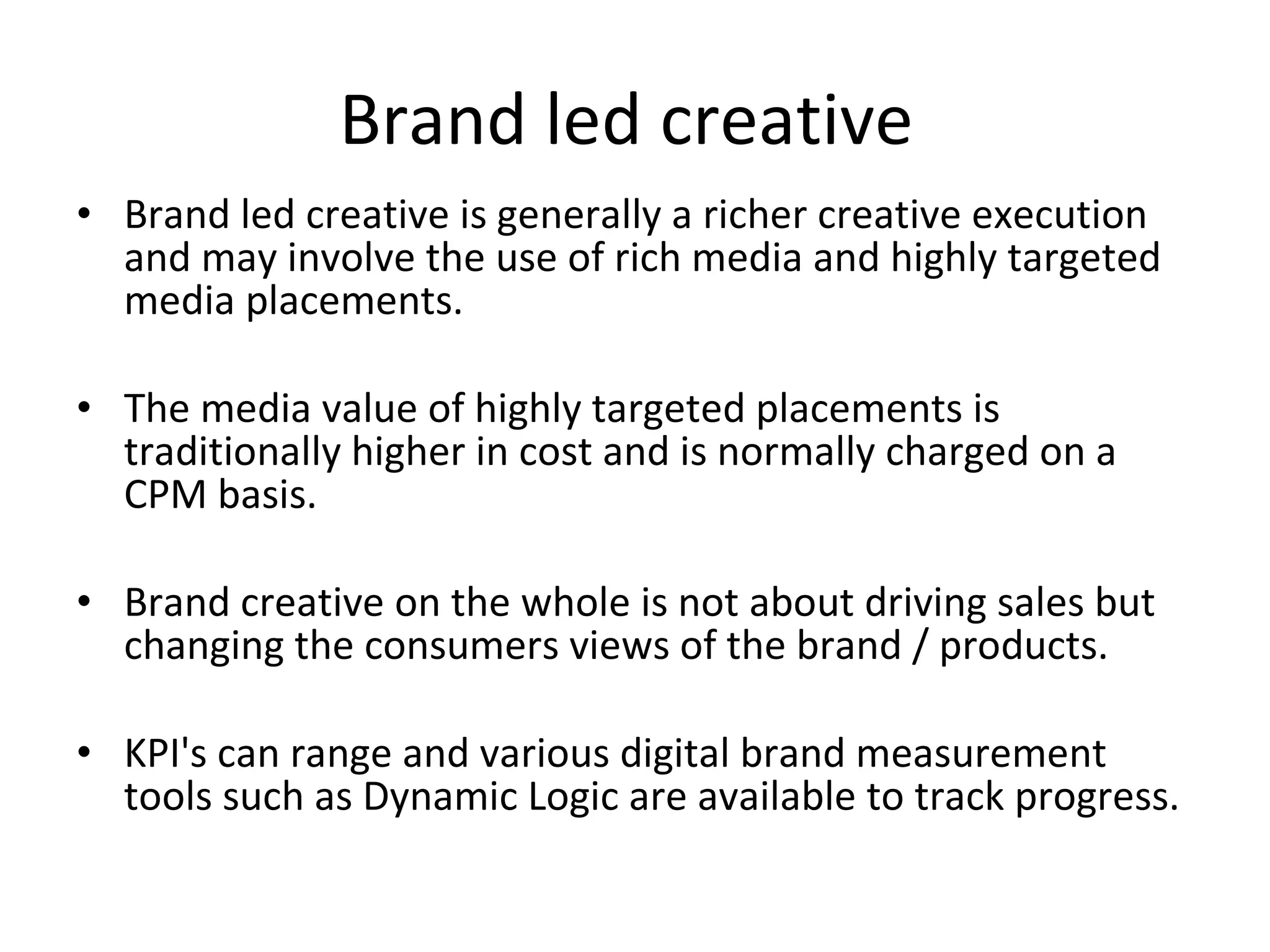 Brand led creative  Brand led creative is generally a richer creative execution and may involve the use of rich media and highly targeted media placements. The media value of highly targeted placements is traditionally higher in cost and is normally charged on a CPM basis. Brand creative on the whole is not about driving sales but changing the consumers views of the brand / products. KPI's can range and various digital brand measurement tools such as Dynamic Logic are available to track progress.  