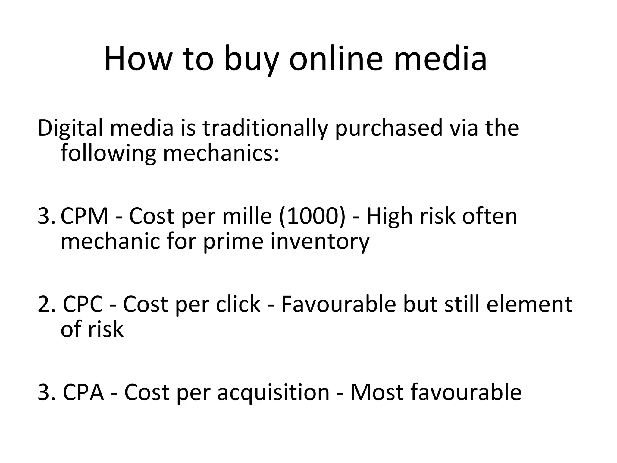 How to buy online media  Digital media is traditionally purchased via the following mechanics: CPM - Cost per mille (1000) - High risk often mechanic for prime inventory 2. CPC - Cost per click - Favourable but still element of risk 3. CPA - Cost per acquisition - Most favourable   
