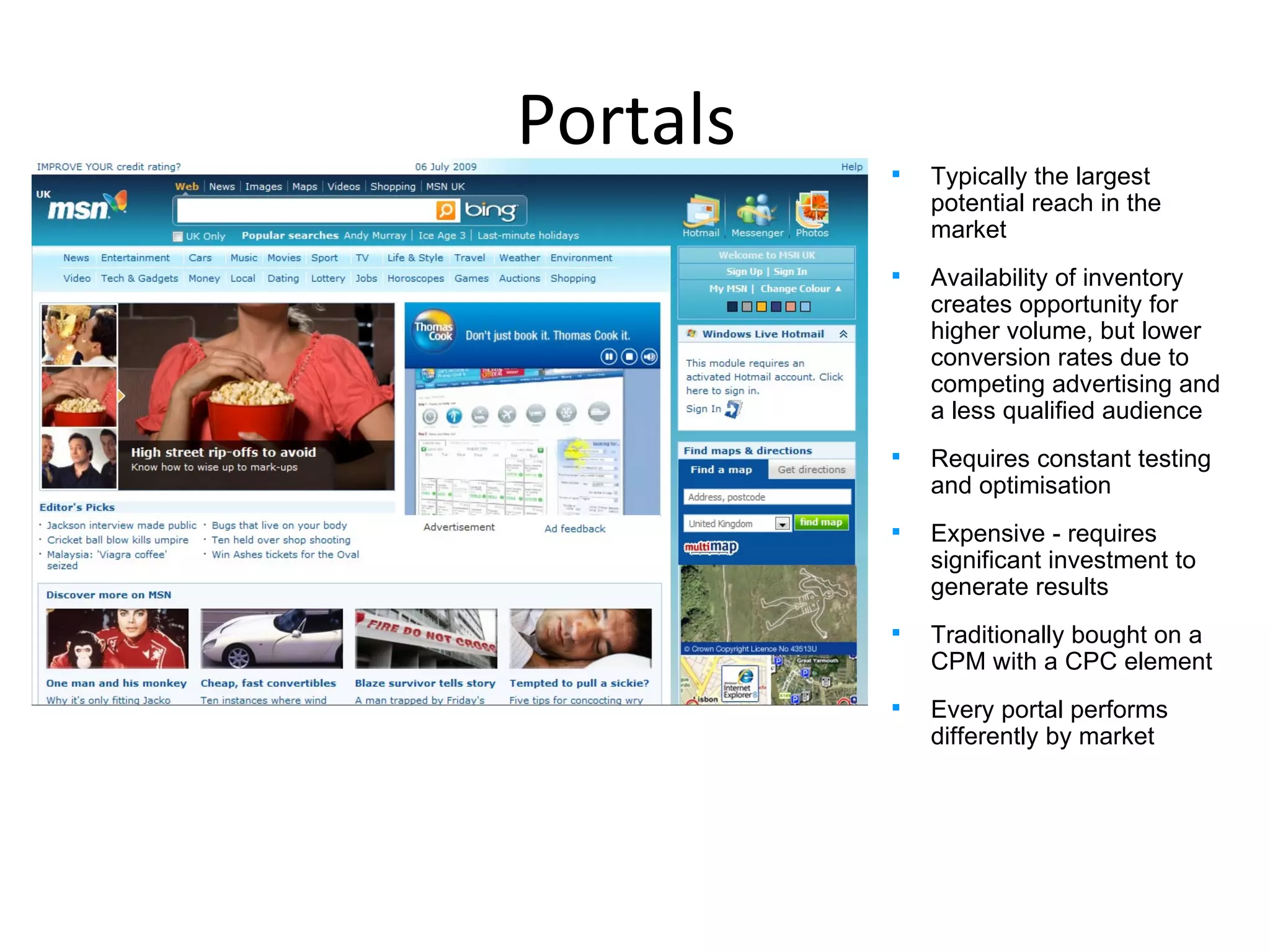Portals  Typically the largest potential reach in the market  Availability of inventory creates opportunity for higher volume, but lower conversion rates due to competing advertising and a less qualified audience Requires constant testing and optimisation Expensive - requires significant investment to generate results Traditionally bought on a CPM with a CPC element Every portal performs differently by market Your advert Your advert 