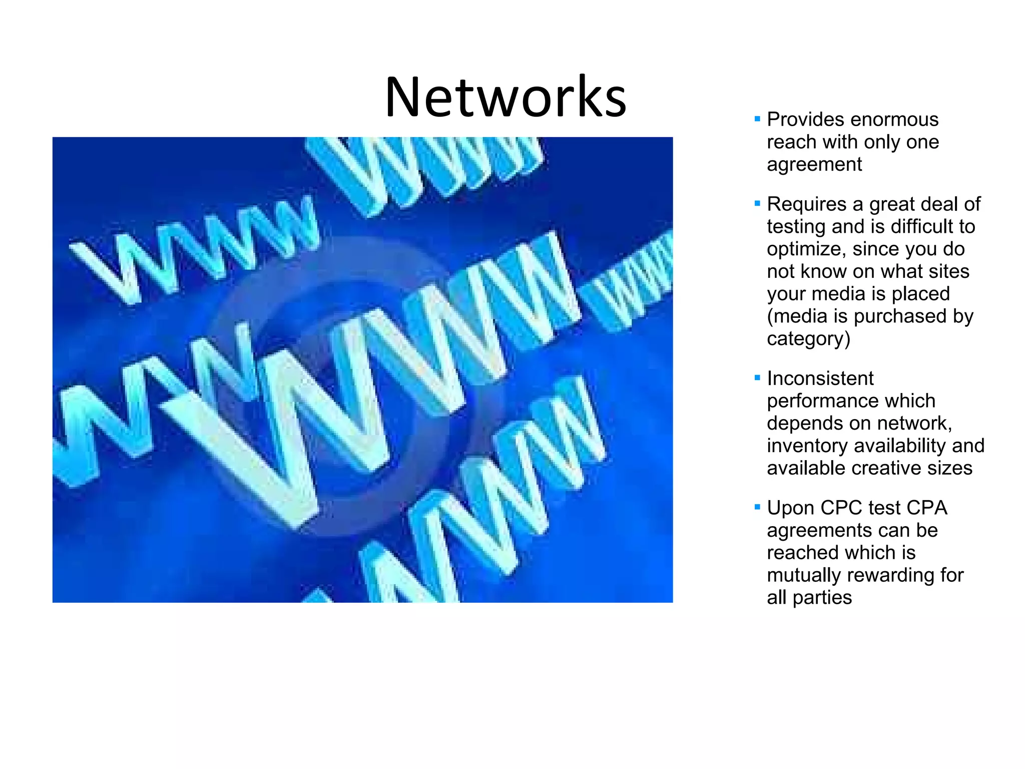 Networks  Provides enormous reach with only one agreement  Requires a great deal of testing and is difficult to optimize, since you do not know on what sites your media is placed (media is purchased by category) Inconsistent performance which depends on network, inventory availability and available creative sizes Upon CPC test CPA agreements can be reached which is mutually rewarding for all parties 