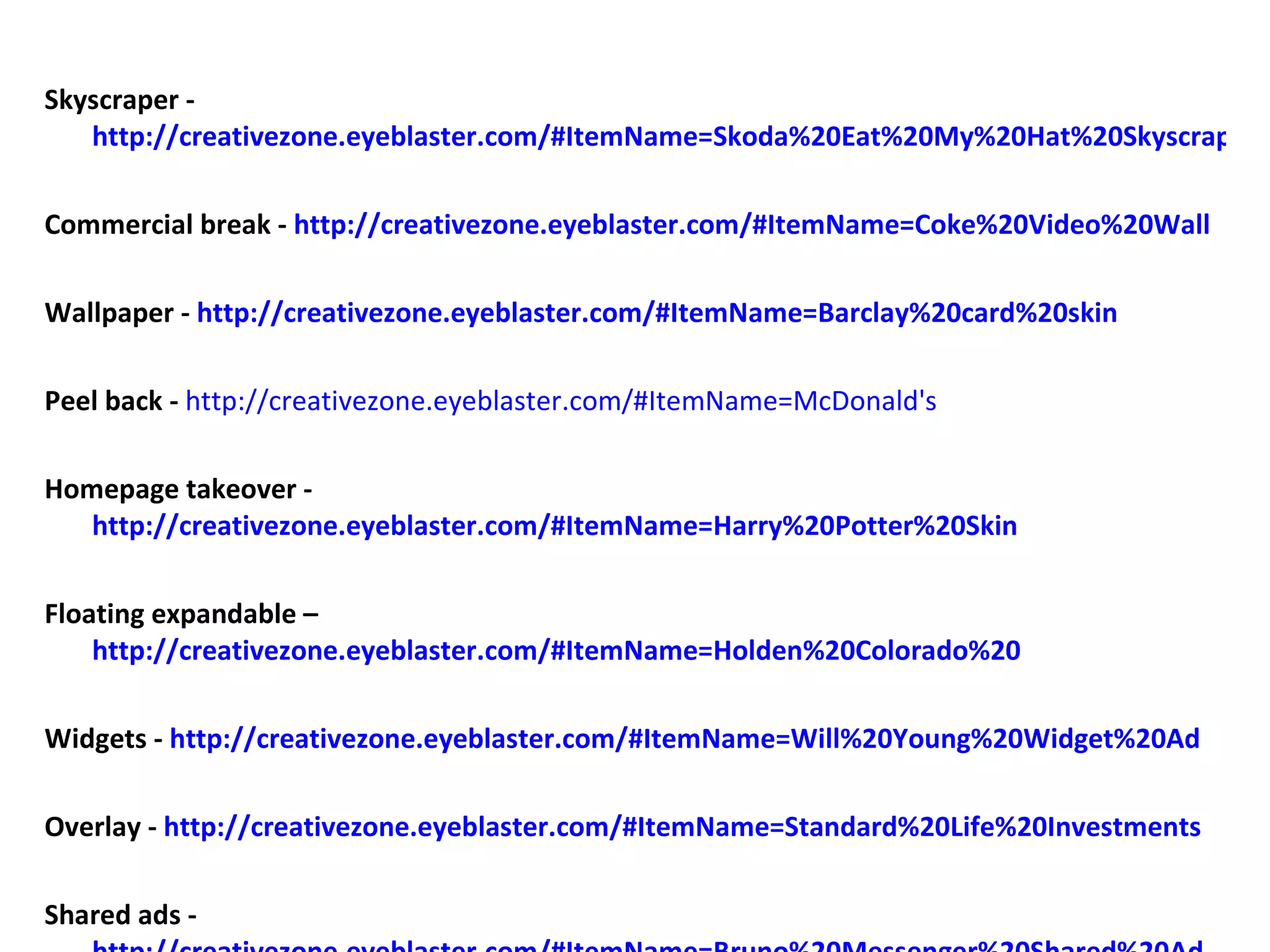 Skyscraper -  http://creativezone.eyeblaster.com/#ItemName=Skoda%20Eat%20My%20Hat%20Skyscraper Commercial break -  http://creativezone.eyeblaster.com/#ItemName=Coke%20Video%20Wall Wallpaper -  http://creativezone.eyeblaster.com/#ItemName=Barclay%20card%20skin Peel back -   http://creativezone.eyeblaster.com/#ItemName=McDonald's Homepage takeover -  http://creativezone.eyeblaster.com/#ItemName=Harry%20Potter%20Skin Floating expandable –  http://creativezone.eyeblaster.com/#ItemName=Holden%20Colorado%20 Widgets -  http://creativezone.eyeblaster.com/#ItemName=Will%20Young%20Widget%20Ad Overlay -  http://creativezone.eyeblaster.com/#ItemName=Standard%20Life%20Investments Shared ads -  http://creativezone.eyeblaster.com/#ItemName=Bruno%20Messenger%20Shared%20Ad 