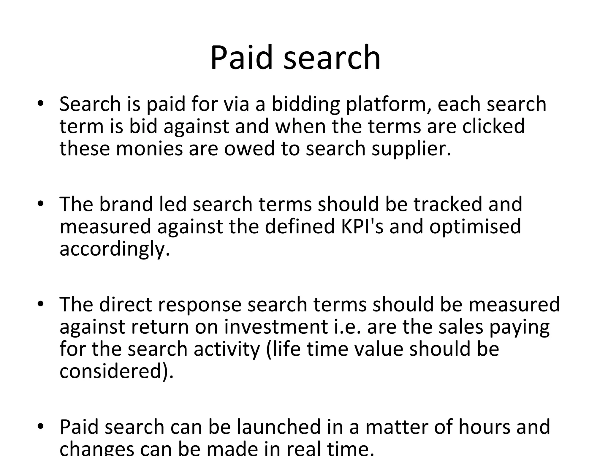 Paid search  Search is paid for via a bidding platform, each search term is bid against and when the terms are clicked these monies are owed to search supplier.  The brand led search terms should be tracked and measured against the defined KPI's and optimised accordingly. The direct response search terms should be measured against return on investment i.e. are the sales paying for the search activity (life time value should be considered). Paid search can be launched in a matter of hours and changes can be made in real time. 