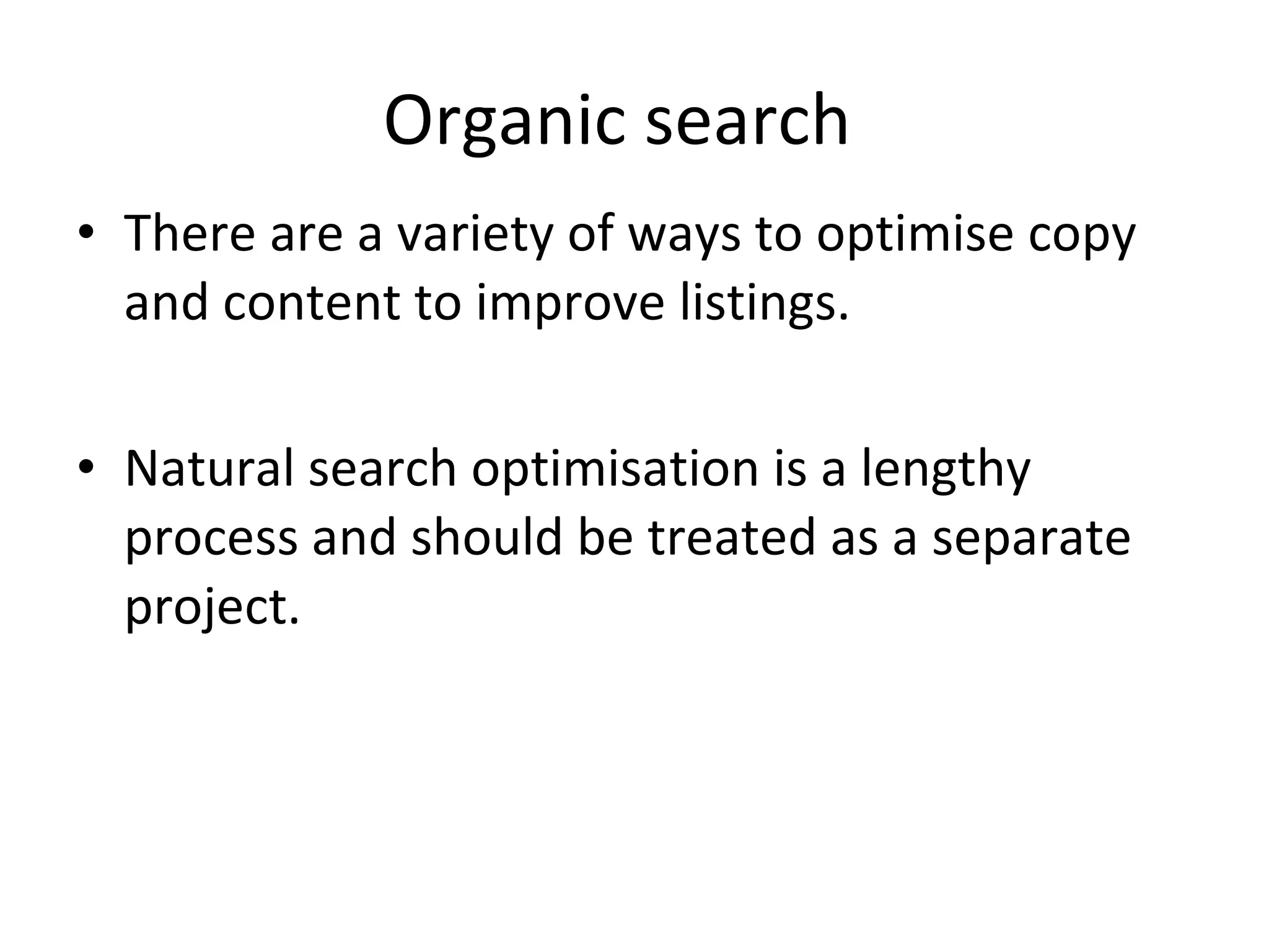 Organic search  There are a variety of ways to optimise copy and content to improve listings. Natural search optimisation is a lengthy process and should be treated as a separate project.  