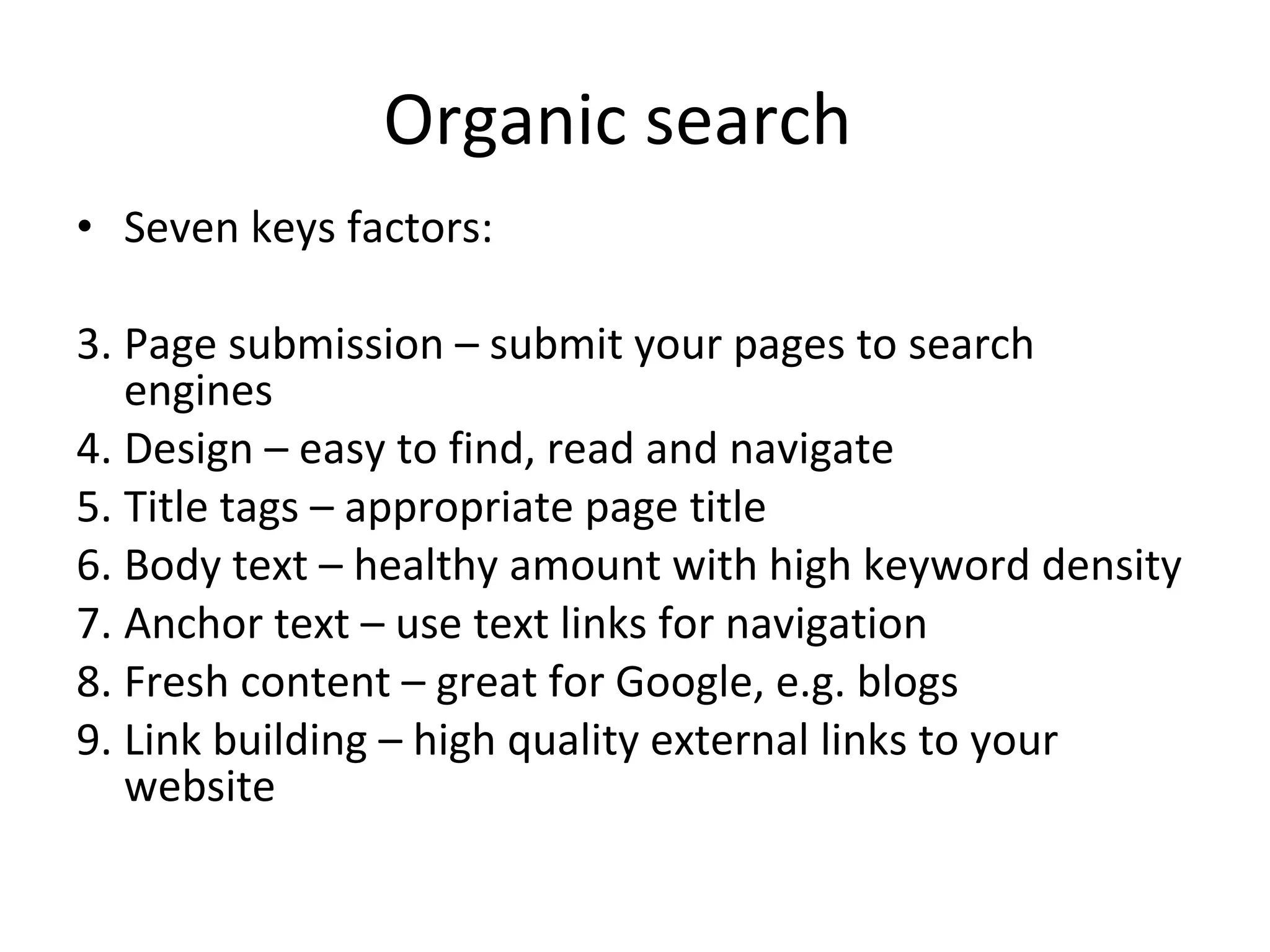 Organic search  Seven keys factors: Page submission – submit your pages to search engines Design – easy to find, read and navigate Title tags – appropriate page title Body text – healthy amount with high keyword density Anchor text – use text links for navigation Fresh content – great for Google, e.g. blogs Link building – high quality external links to your website 