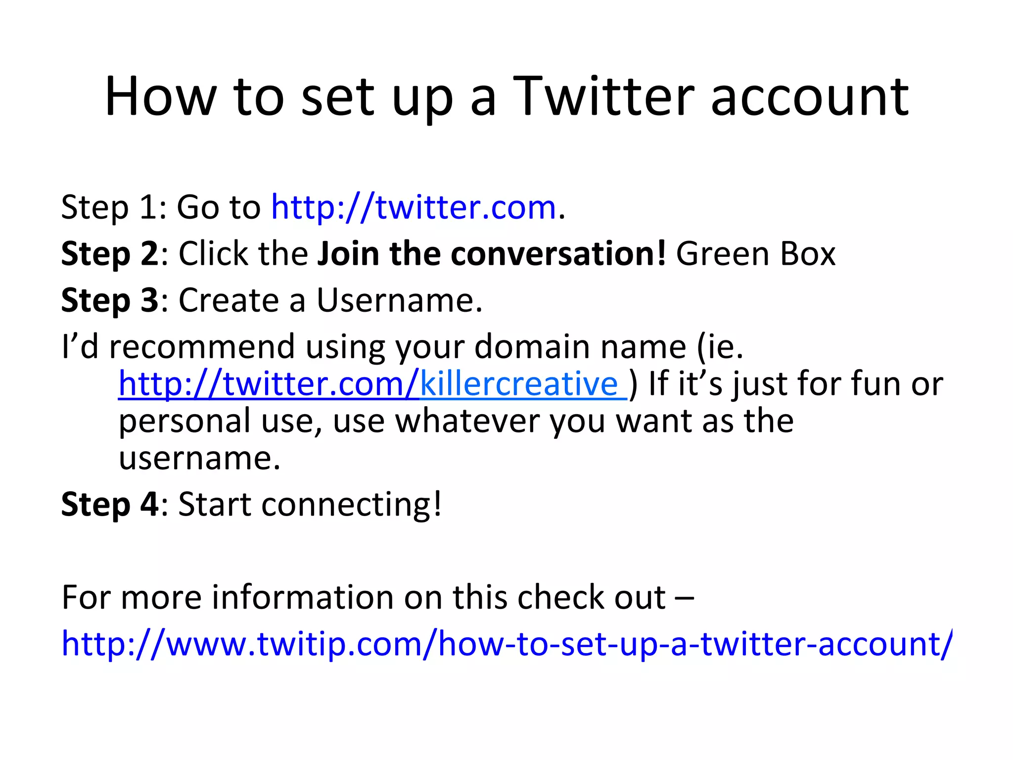 How to set up a Twitter account Step 1: Go to  http://twitter.com . Step 2 : Click the  Join the conversation!  Green Box Step 3 : Create a Username. I’d recommend using your domain name (ie.  http://twitter.com/ killercreative  ) If it’s just for fun or personal use, use whatever you want as the username. Step 4 : Start connecting! For more information on this check out – http://www.twitip.com/how-to-set-up-a-twitter-account/ 