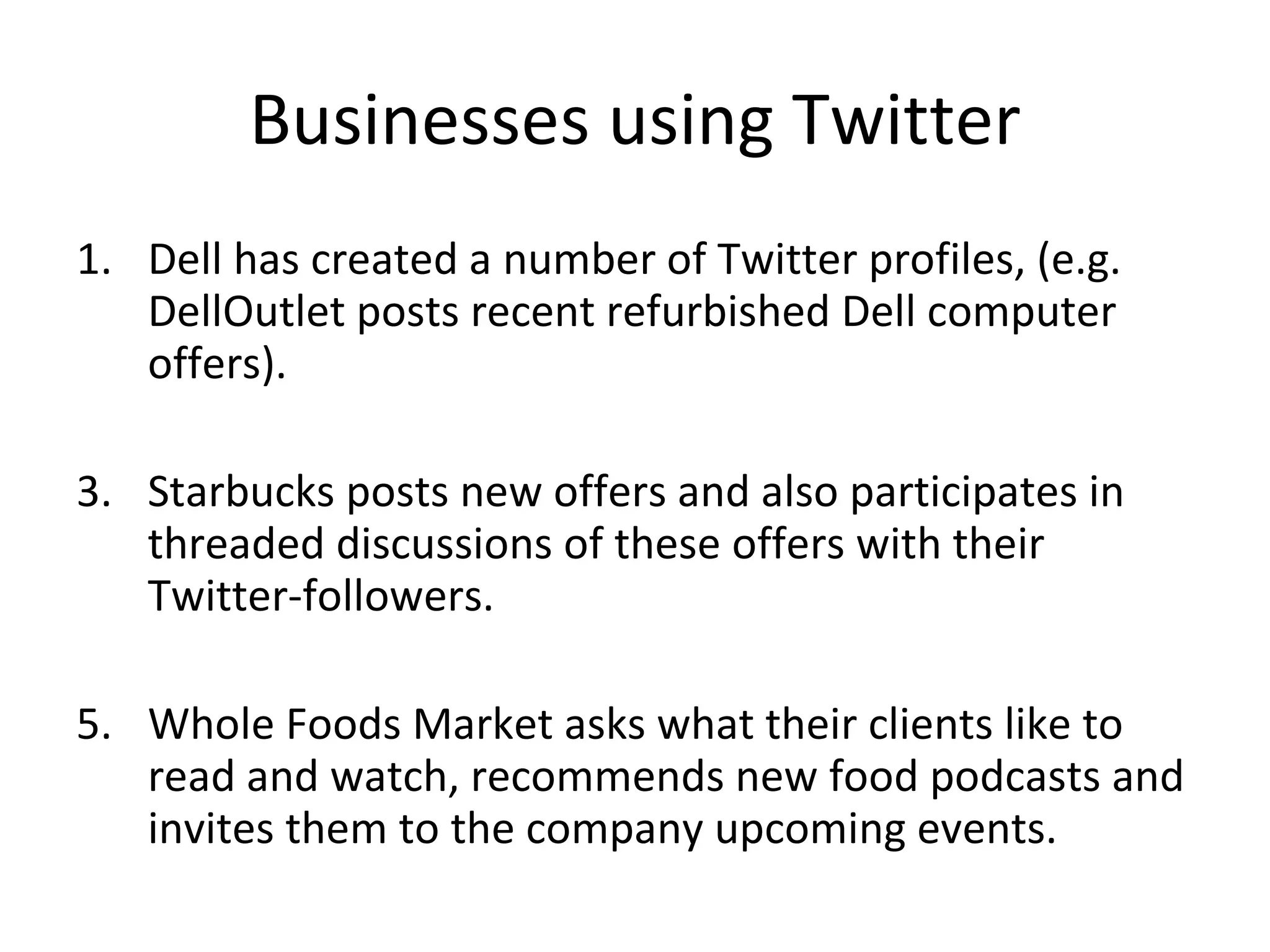 Businesses using Twitter Dell has created a number of Twitter profiles, (e.g. DellOutlet posts recent refurbished Dell computer offers). Starbucks posts new offers and also participates in threaded discussions of these offers with their Twitter-followers. Whole Foods Market asks what their clients like to read and watch, recommends new food podcasts and invites them to the company upcoming events. 