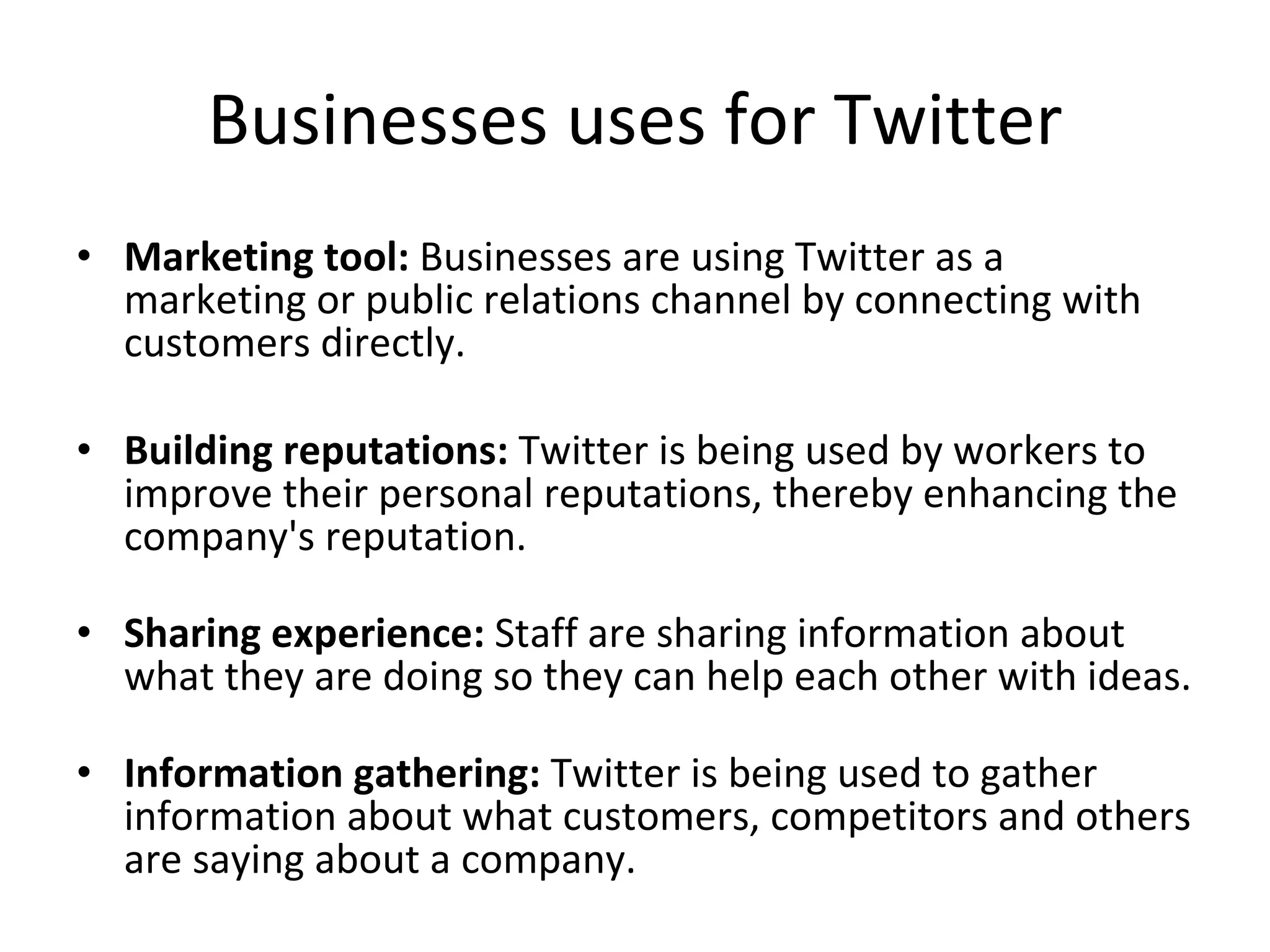 Businesses uses for Twitter Marketing tool:  Businesses are using Twitter as a marketing or public relations channel by connecting with customers directly. Building reputations:  Twitter is being used by workers to improve their personal reputations, thereby enhancing the company's reputation. Sharing experience:  Staff are sharing information about what they are doing so they can help each other with ideas. Information gathering:  Twitter is being used to gather information about what customers, competitors and others are saying about a company. 