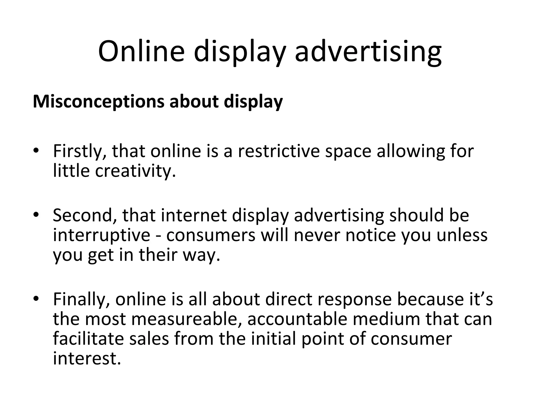 Online display advertising Misconceptions about display Firstly, that online is a restrictive space allowing for little creativity. Second, that internet display advertising should be interruptive - consumers will never notice you unless you get in their way. Finally, online is all about direct response because it’s the most measureable, accountable medium that can facilitate sales from the initial point of consumer interest. 