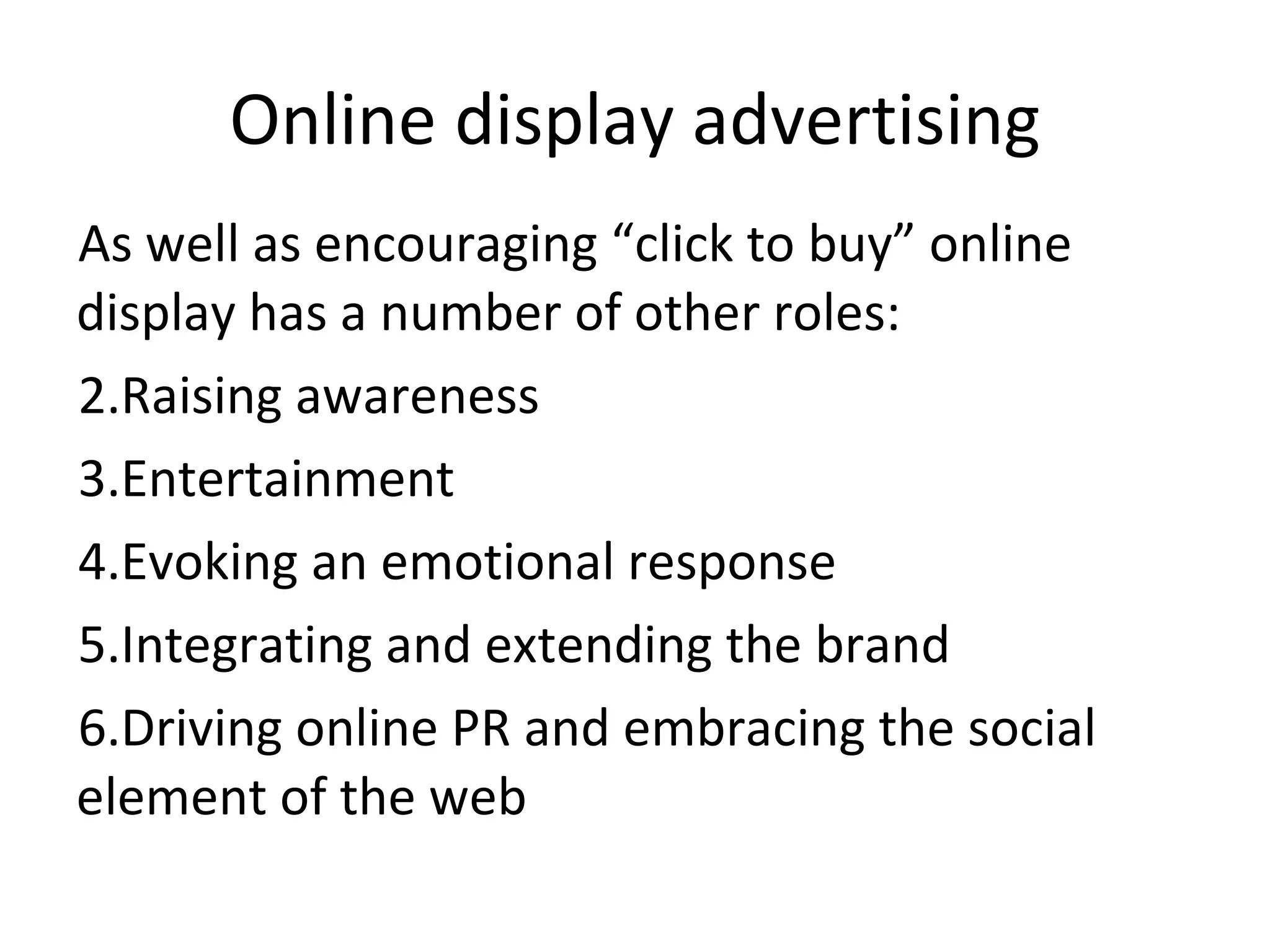 Online display advertising As well as encouraging “click to buy” online display has a number of other roles: Raising awareness Entertainment Evoking an emotional response Integrating and extending the brand Driving online PR and embracing the social element of the web 