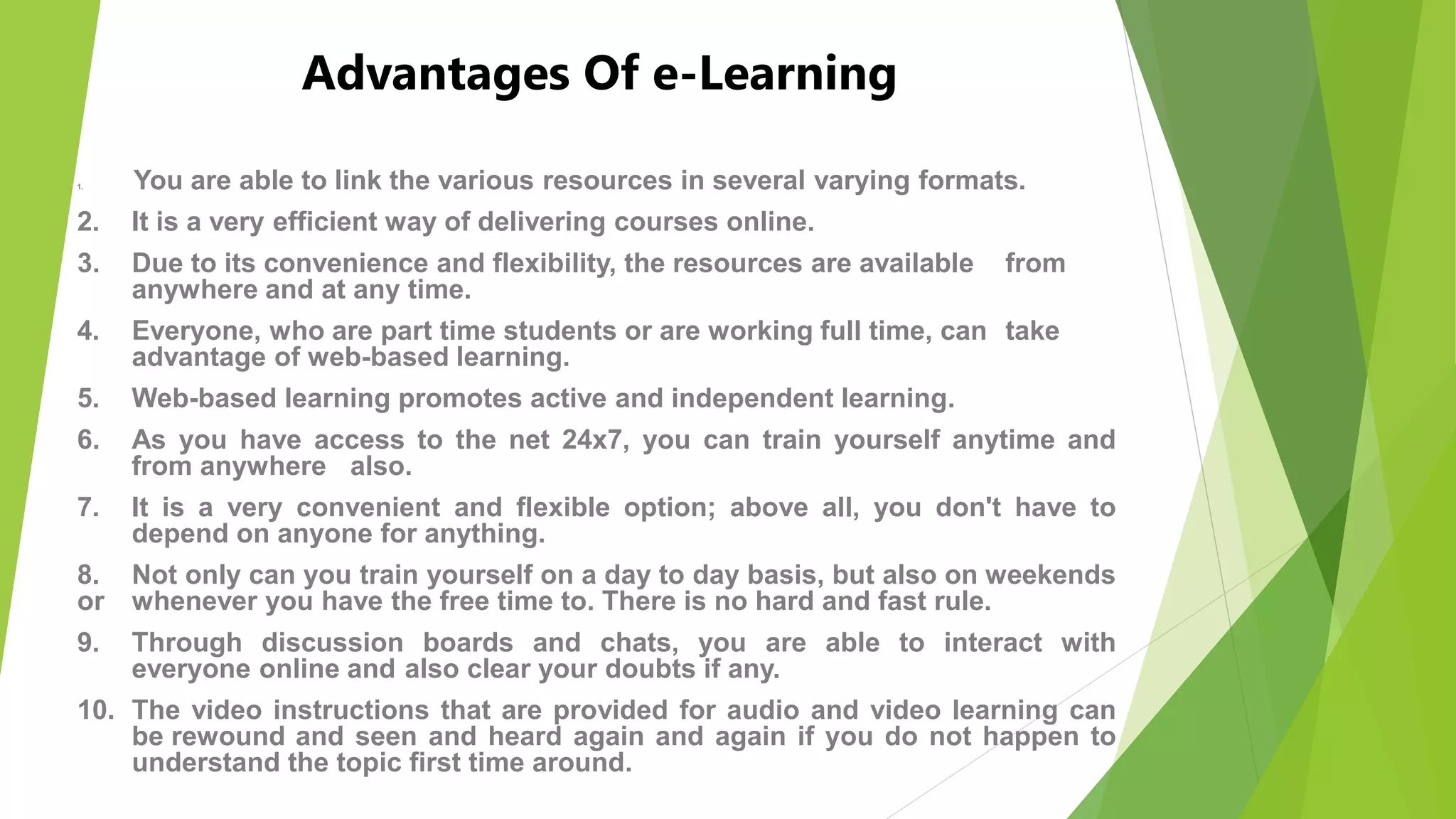 Advantages Of e-Learning
1. You are able to link the various resources in several varying formats.
2. It is a very efficient way of delivering courses online.
3. Due to its convenience and flexibility, the resources are available from
anywhere and at any time.
4. Everyone, who are part time students or are working full time, can take
advantage of web-based learning.
5. Web-based learning promotes active and independent learning.
6. As you have access to the net 24x7, you can train yourself anytime and
from anywhere also.
7. It is a very convenient and flexible option; above all, you don't have to
depend on anyone for anything.
8. Not only can you train yourself on a day to day basis, but also on weekends
or whenever you have the free time to. There is no hard and fast rule.
9. Through discussion boards and chats, you are able to interact with
everyone online and also clear your doubts if any.
10. The video instructions that are provided for audio and video learning can
be rewound and seen and heard again and again if you do not happen to
understand the topic first time around.
 