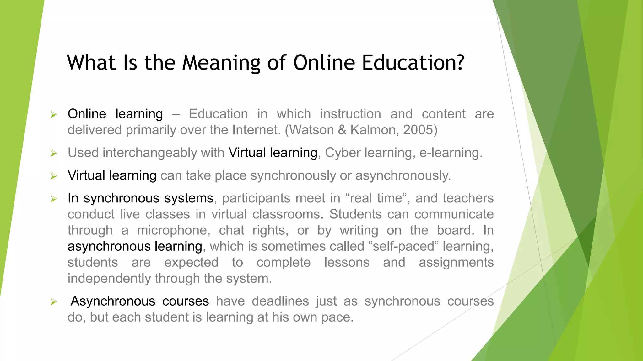 What Is the Meaning of Online Education?
 Online learning – Education in which instruction and content are
delivered primarily over the Internet. (Watson & Kalmon, 2005)
 Used interchangeably with Virtual learning, Cyber learning, e-learning.
 Virtual learning can take place synchronously or asynchronously.
 In synchronous systems, participants meet in “real time”, and teachers
conduct live classes in virtual classrooms. Students can communicate
through a microphone, chat rights, or by writing on the board. In
asynchronous learning, which is sometimes called “self-paced” learning,
students are expected to complete lessons and assignments
independently through the system.
 Asynchronous courses have deadlines just as synchronous courses
do, but each student is learning at his own pace.
 