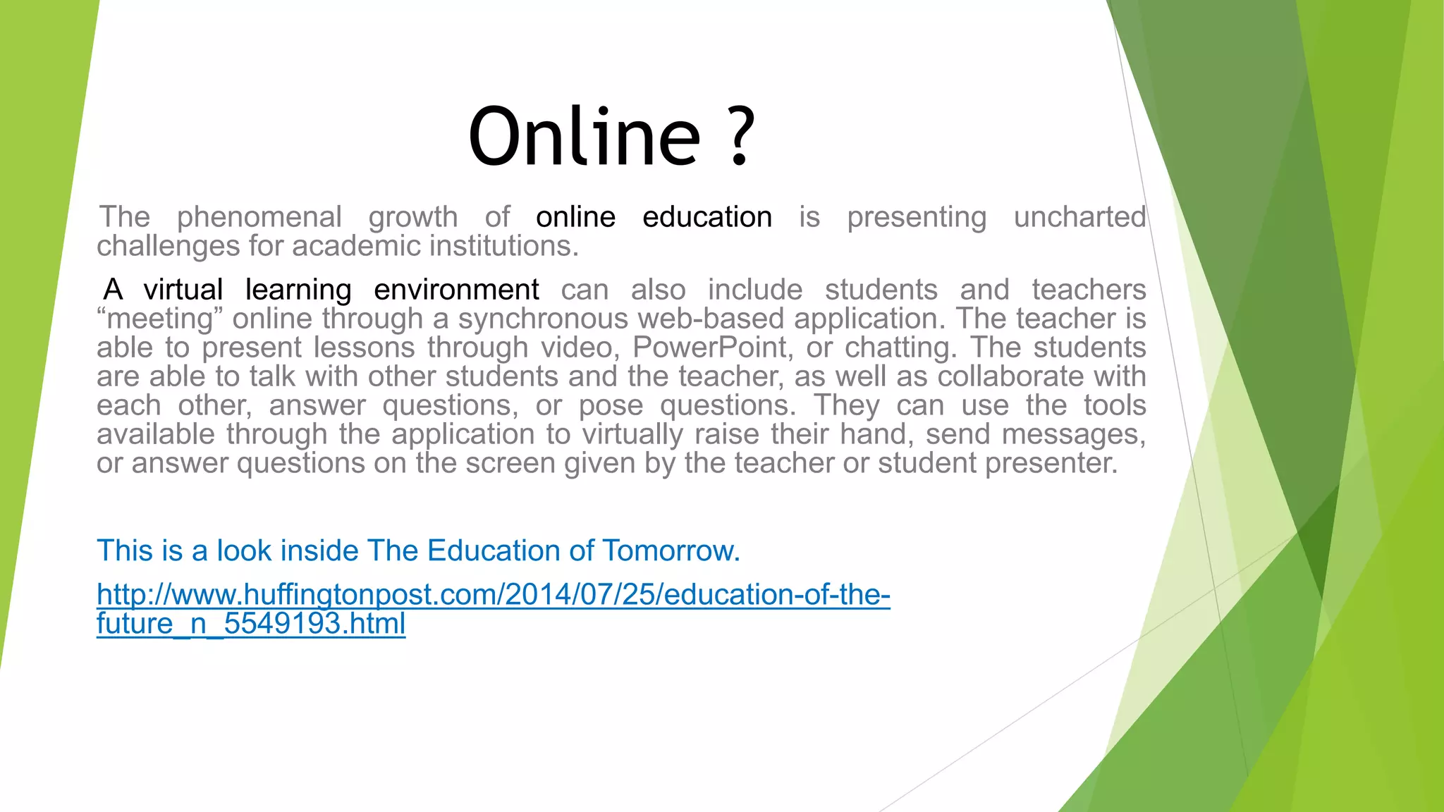Online ?
The phenomenal growth of online education is presenting uncharted
challenges for academic institutions.
A virtual learning environment can also include students and teachers
“meeting” online through a synchronous web-based application. The teacher is
able to present lessons through video, PowerPoint, or chatting. The students
are able to talk with other students and the teacher, as well as collaborate with
each other, answer questions, or pose questions. They can use the tools
available through the application to virtually raise their hand, send messages,
or answer questions on the screen given by the teacher or student presenter.
This is a look inside The Education of Tomorrow.
http://www.huffingtonpost.com/2014/07/25/education-of-the-
future_n_5549193.html
 