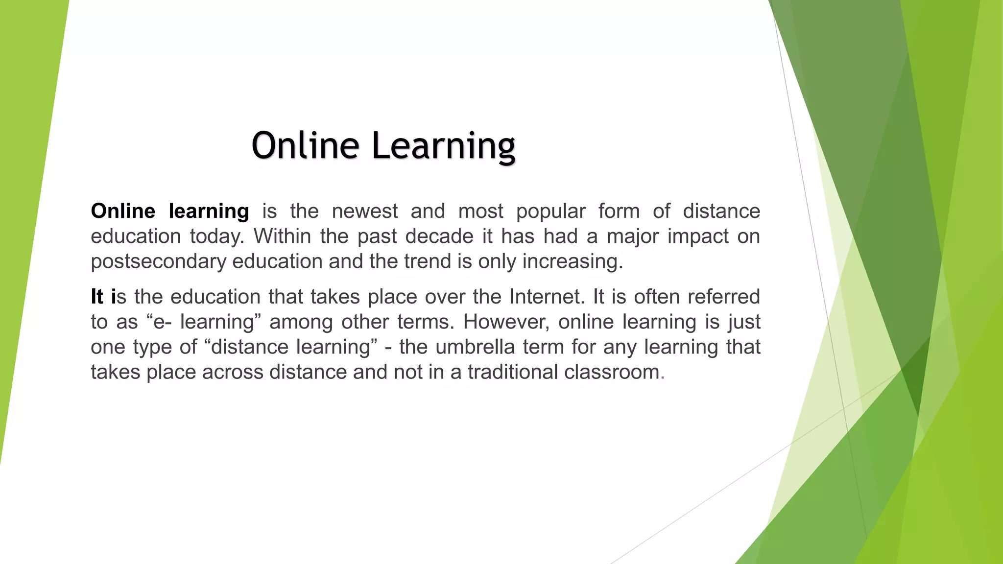 Online learning is the newest and most popular form of distance
education today. Within the past decade it has had a major impact on
postsecondary education and the trend is only increasing.
It is the education that takes place over the Internet. It is often referred
to as “e- learning” among other terms. However, online learning is just
one type of “distance learning” - the umbrella term for any learning that
takes place across distance and not in a traditional classroom.
Online Learning
 