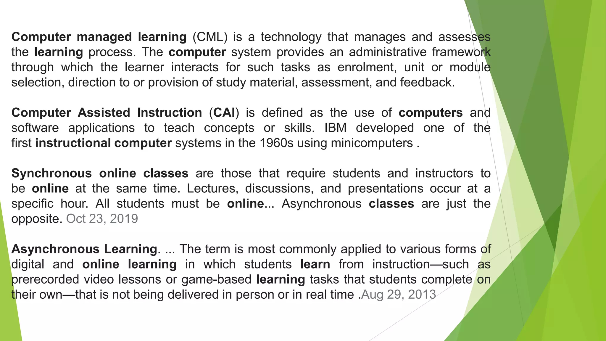 Computer managed learning (CML) is a technology that manages and assesses
the learning process. The computer system provides an administrative framework
through which the learner interacts for such tasks as enrolment, unit or module
selection, direction to or provision of study material, assessment, and feedback.
Computer Assisted Instruction (CAI) is defined as the use of computers and
software applications to teach concepts or skills. IBM developed one of the
first instructional computer systems in the 1960s using minicomputers .
Synchronous online classes are those that require students and instructors to
be online at the same time. Lectures, discussions, and presentations occur at a
specific hour. All students must be online... Asynchronous classes are just the
opposite. Oct 23, 2019
Asynchronous Learning. ... The term is most commonly applied to various forms of
digital and online learning in which students learn from instruction—such as
prerecorded video lessons or game-based learning tasks that students complete on
their own—that is not being delivered in person or in real time .Aug 29, 2013
 