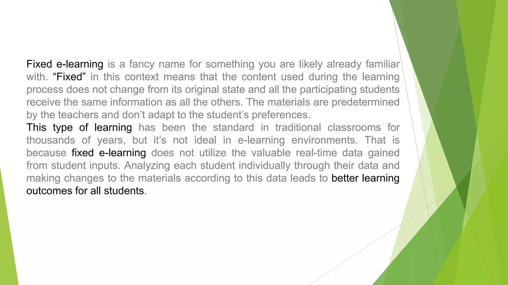 Fixed e-learning is a fancy name for something you are likely already familiar
with. “Fixed” in this context means that the content used during the learning
process does not change from its original state and all the participating students
receive the same information as all the others. The materials are predetermined
by the teachers and don’t adapt to the student’s preferences.
This type of learning has been the standard in traditional classrooms for
thousands of years, but it’s not ideal in e-learning environments. That is
because fixed e-learning does not utilize the valuable real-time data gained
from student inputs. Analyzing each student individually through their data and
making changes to the materials according to this data leads to better learning
outcomes for all students.
 