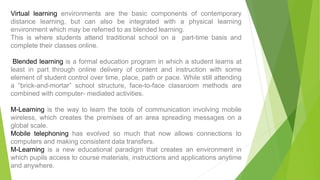 Virtual learning environments are the basic components of contemporary
distance learning, but can also be integrated with a physical learning
environment which may be referred to as blended learning.
This is where students attend traditional school on a part-time basis and
complete their classes online.
Blended learning is a formal education program in which a student learns at
least in part through online delivery of content and instruction with some
element of student control over time, place, path or pace. While still attending
a “brick-and-mortar” school structure, face-to-face classroom methods are
combined with computer- mediated activities.
M-Learning is the way to learn the tools of communication involving mobile
wireless, which creates the premises of an area spreading messages on a
global scale.
Mobile telephoning has evolved so much that now allows connections to
computers and making consistent data transfers.
M-Learning is a new educational paradigm that creates an environment in
which pupils access to course materials, instructions and applications anytime
and anywhere.
 