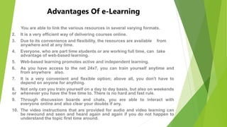 Advantages Of e-Learning
1. You are able to link the various resources in several varying formats.
2. It is a very efficient way of delivering courses online.
3. Due to its convenience and flexibility, the resources are available from
anywhere and at any time.
4. Everyone, who are part time students or are working full time, can take
advantage of web-based learning.
5. Web-based learning promotes active and independent learning.
6. As you have access to the net 24x7, you can train yourself anytime and
from anywhere also.
7. It is a very convenient and flexible option; above all, you don't have to
depend on anyone for anything.
8. Not only can you train yourself on a day to day basis, but also on weekends
or whenever you have the free time to. There is no hard and fast rule.
9. Through discussion boards and chats, you are able to interact with
everyone online and also clear your doubts if any.
10. The video instructions that are provided for audio and video learning can
be rewound and seen and heard again and again if you do not happen to
understand the topic first time around.
 
