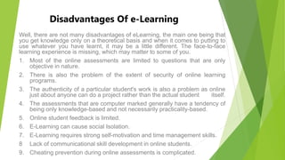 Disadvantages Of e-Learning
Well, there are not many disadvantages of eLearning, the main one being that
you get knowledge only on a theoretical basis and when it comes to putting to
use whatever you have learnt, it may be a little different. The face-to-face
learning experience is missing, which may matter to some of you.
1. Most of the online assessments are limited to questions that are only
objective in nature.
2. There is also the problem of the extent of security of online learning
programs.
3. The authenticity of a particular student's work is also a problem as online
just about anyone can do a project rather than the actual student itself.
4. The assessments that are computer marked generally have a tendency of
being only knowledge-based and not necessarily practicality-based.
5. Online student feedback is limited.
6. E-Learning can cause social Isolation.
7. E-Learning requires strong self-motivation and time management skills.
8 Lack of communicational skill development in online students.
9. Cheating prevention during online assessments is complicated.
 