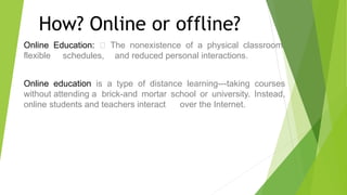 How? Online or offline?
Online Education: The nonexistence of a physical classroom,
flexible schedules, and reduced personal interactions.
Online education is a type of distance learning---taking courses
without attending a brick-and mortar school or university. Instead,
online students and teachers interact over the Internet.
 