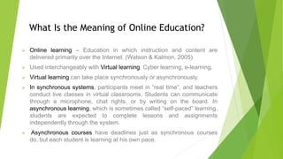 What Is the Meaning of Online Education?
 Online learning – Education in which instruction and content are
delivered primarily over the Internet. (Watson & Kalmon, 2005)
 Used interchangeably with Virtual learning, Cyber learning, e-learning.
 Virtual learning can take place synchronously or asynchronously.
 In synchronous systems, participants meet in “real time”, and teachers
conduct live classes in virtual classrooms. Students can communicate
through a microphone, chat rights, or by writing on the board. In
asynchronous learning, which is sometimes called “self-paced” learning,
students are expected to complete lessons and assignments
independently through the system.
 Asynchronous courses have deadlines just as synchronous courses
do, but each student is learning at his own pace.
 