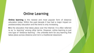 Online learning is the newest and most popular form of distance
education today. Within the past decade it has had a major impact on
postsecondary education and the trend is only increasing.
It is the education that takes place over the Internet. It is often referred
to as “e- learning” among other terms. However, online learning is just
one type of “distance learning” - the umbrella term for any learning that
takes place across distance and not in a traditional classroom.
Online Learning
 