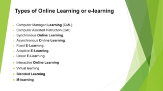 Types of Online Learning or e-learning
 Computer Managed Learning (CML)
 Computer Assisted Instruction (CAI)
 Synchronous Online Learning.
 Asynchronous Online Learning.
 Fixed E-Learning.
 Adaptive E-Learning.
 Linear E-Learning.
 Interactive Online Learning
 Virtual learning
 Blended Learning
 M-learning
 