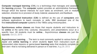 Computer managed learning (CML) is a technology that manages and assesses
the learning process. The computer system provides an administrative framework
through which the learner interacts for such tasks as enrolment, unit or module
selection, direction to or provision of study material, assessment, and feedback.
Computer Assisted Instruction (CAI) is defined as the use of computers and
software applications to teach concepts or skills. IBM developed one of the
first instructional computer systems in the 1960s using minicomputers .
Synchronous online classes are those that require students and instructors to
be online at the same time. Lectures, discussions, and presentations occur at a
specific hour. All students must be online... Asynchronous classes are just the
opposite. Oct 23, 2019
Asynchronous Learning. ... The term is most commonly applied to various forms of
digital and online learning in which students learn from instruction—such as
prerecorded video lessons or game-based learning tasks that students complete on
their own—that is not being delivered in person or in real time .Aug 29, 2013
 