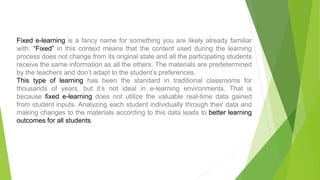 Fixed e-learning is a fancy name for something you are likely already familiar
with. “Fixed” in this context means that the content used during the learning
process does not change from its original state and all the participating students
receive the same information as all the others. The materials are predetermined
by the teachers and don’t adapt to the student’s preferences.
This type of learning has been the standard in traditional classrooms for
thousands of years, but it’s not ideal in e-learning environments. That is
because fixed e-learning does not utilize the valuable real-time data gained
from student inputs. Analyzing each student individually through their data and
making changes to the materials according to this data leads to better learning
outcomes for all students.
 