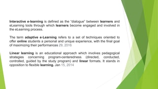 Interactive e-learning is defined as the “dialogue” between learners and
eLearning tools through which learners become engaged and involved in
the eLearning process.
The term adaptive e-Learning refers to a set of techniques oriented to
offer online students a personal and unique experience, with the final goal
of maximizing their performances 29, 2016
Linear learning is an educational approach which involves pedagogical
strategies concerning program-centeredness (directed, conducted,
controlled, guided by the study program) and linear formats. It stands in
opposition to flexible learning. Jan 15, 2014
 