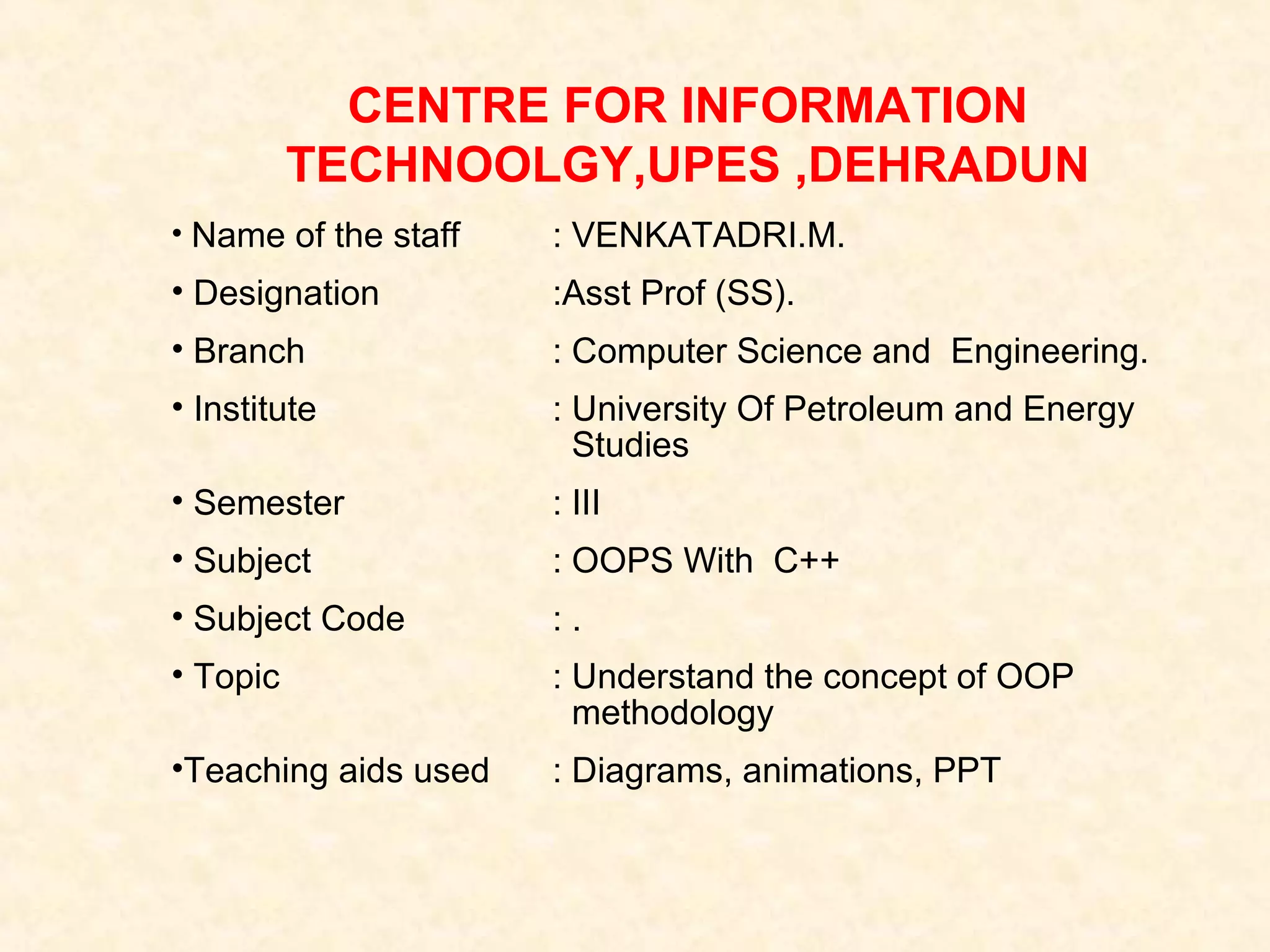 CENTRE FOR INFORMATION
TECHNOOLGY,UPES ,DEHRADUN
• Name of the staff

: VENKATADRI.M.

• Designation

:Asst Prof (SS).

• Branch

: Computer Science and Engineering.

• Institute

: University Of Petroleum and Energy
Studies

• Semester

: III

• Subject

: OOPS With C++

• Subject Code

:.

• Topic

: Understand the concept of OOP
methodology

•Teaching aids used

: Diagrams, animations, PPT

 