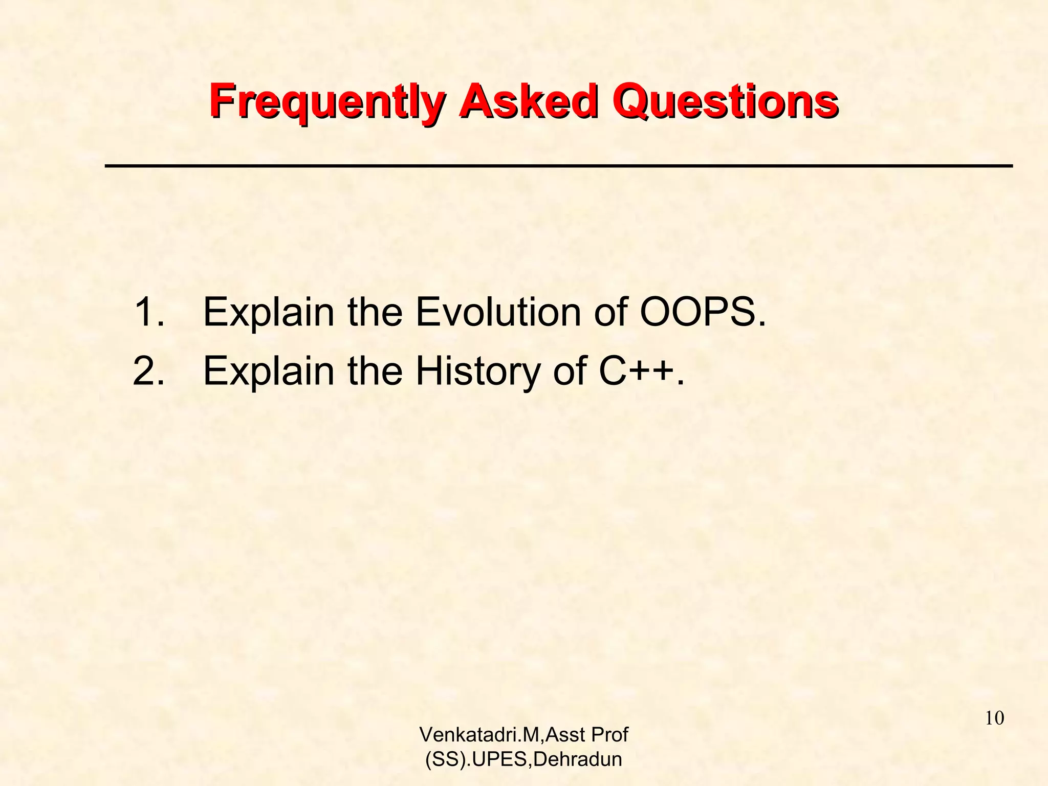 Frequently Asked Questions

1. Explain the Evolution of OOPS.
2. Explain the History of C++.

Venkatadri.M,Asst Prof
(SS).UPES,Dehradun

10

 