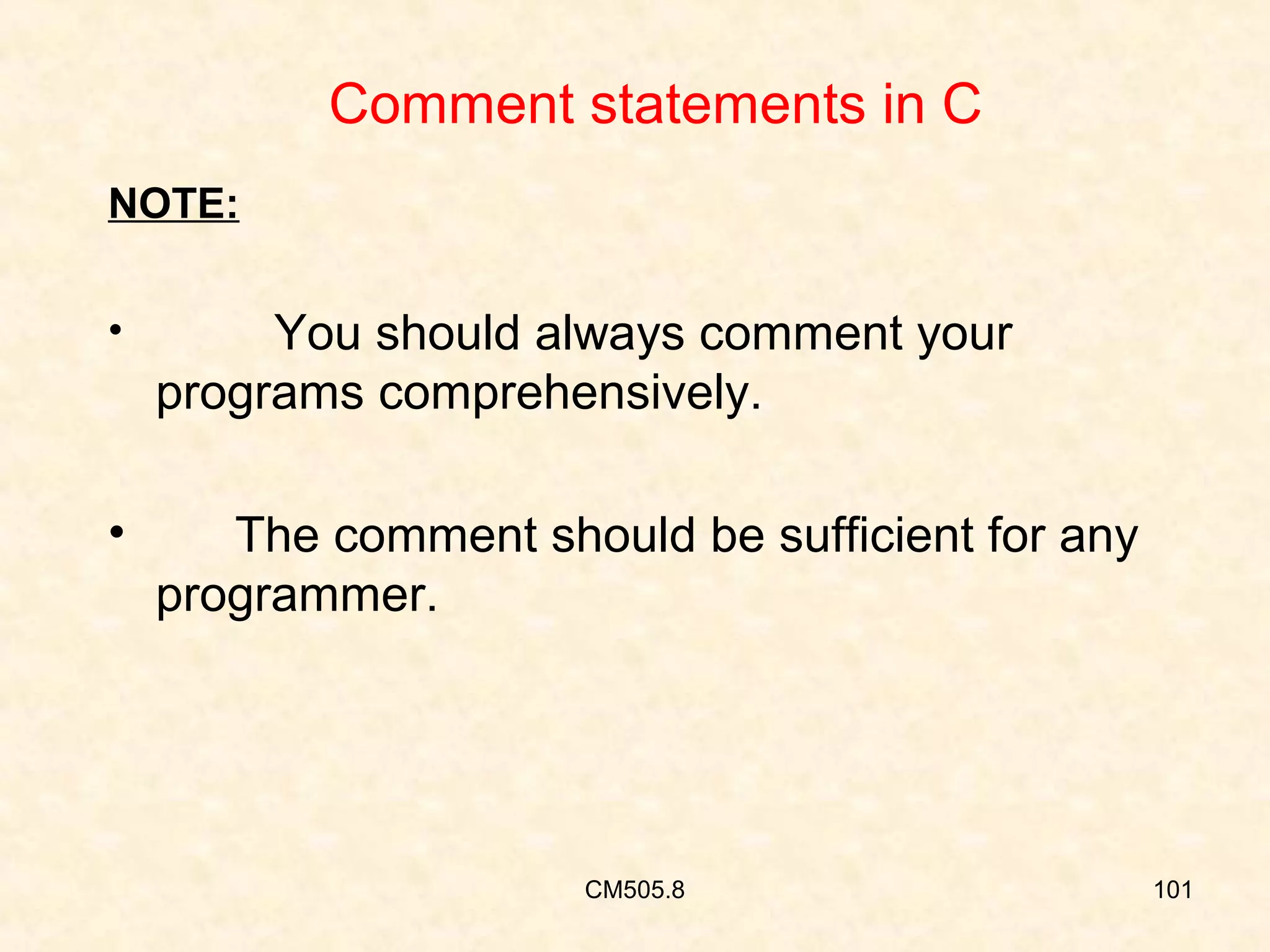 Comment statements in C
NOTE:
•

You should always comment your
programs comprehensively.

•

The comment should be sufficient for any
programmer.

CM505.8

101

 